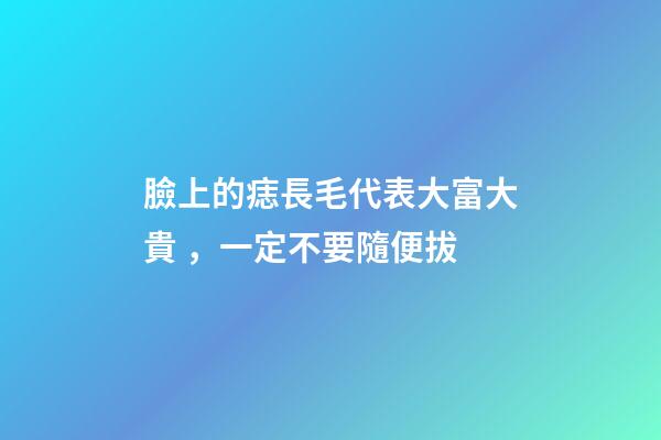 臉上的痣長毛代表大富大貴，一定不要隨便拔